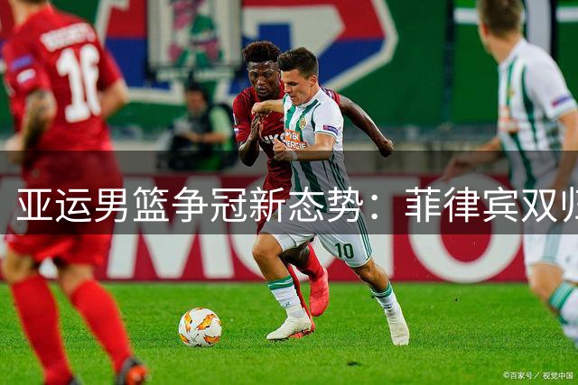 亚运男篮争冠新态势：菲律宾双归化战术与中国男篮阵容变局