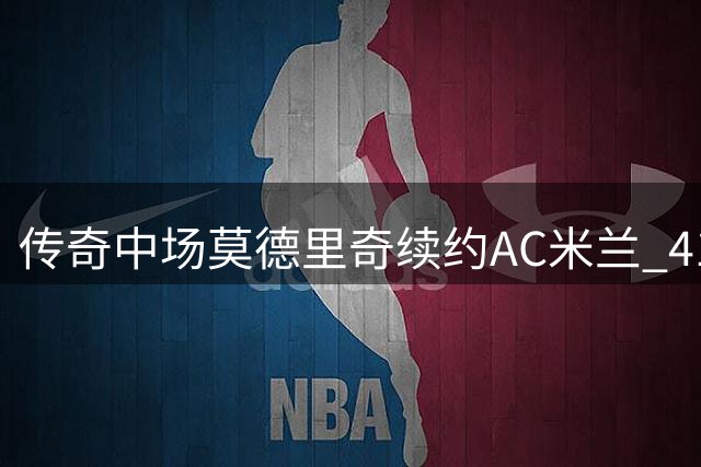 传奇中场莫德里奇续约AC米兰 41岁魔笛再战意甲