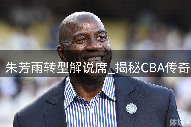朱芳雨转型解说席 揭秘CBA传奇经理人职业新篇章