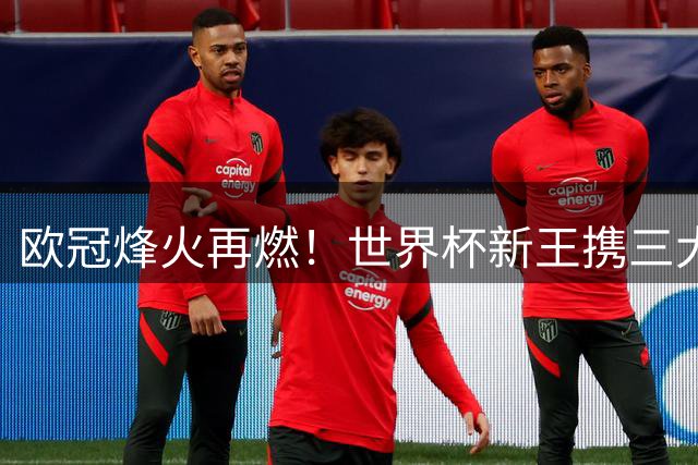 欧冠烽火再燃！世界杯新王携三大奖得主转战俱乐部巅峰对决