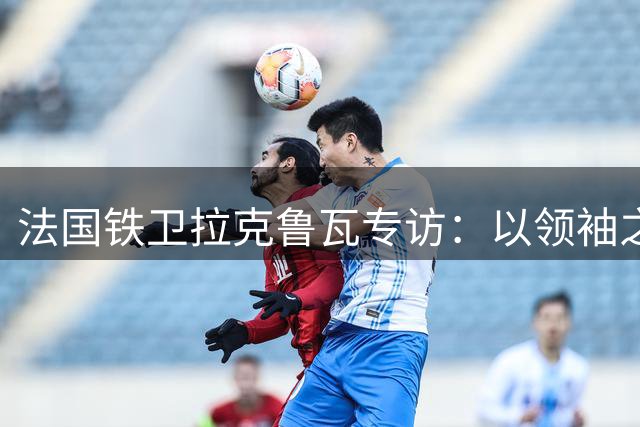法国铁卫拉克鲁瓦专访：以领袖之姿开启蓝军新征程 誓为斯坦福桥带回荣耀