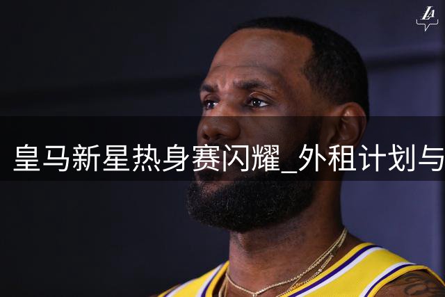皇马新星热身赛闪耀 外租计划与球员雄心如何平衡